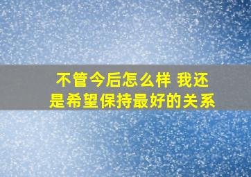 不管今后怎么样 我还是希望保持最好的关系